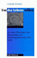 Ludger Weckel: Um des Lebens willen. Zu einer Theologie des Martyriums aus befreiungstheologischer Sicht